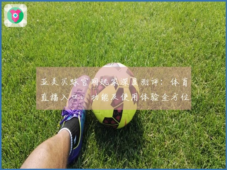 亚美买球官网玩家深度测评：体育直播入口、功能及使用体验全方位介绍