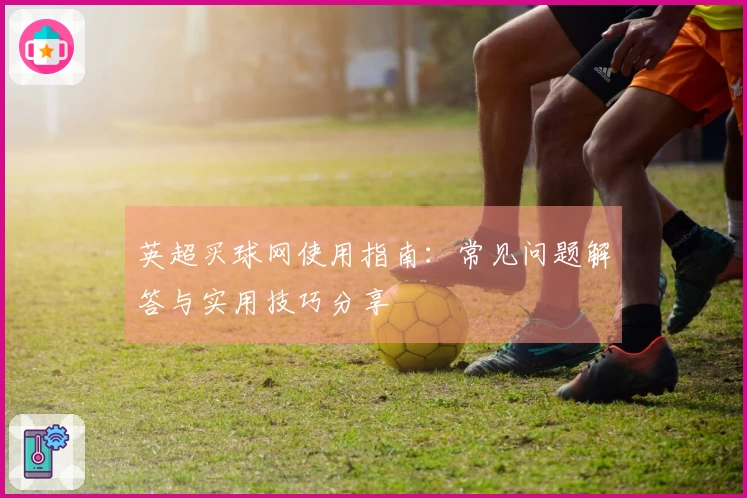 英超买球网使用指南：常见问题解答与实用技巧分享